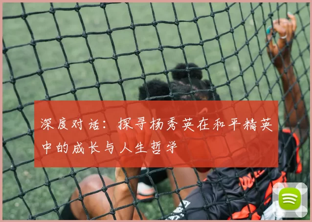 深度对话：探寻杨秀英在和平精英中的成长与人生哲学
