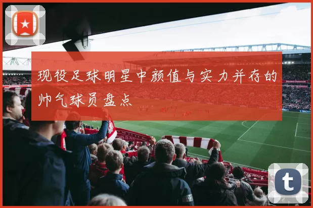 现役足球明星中颜值与实力并存的帅气球员盘点