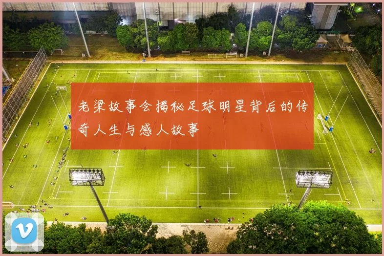 老梁故事会揭秘足球明星背后的传奇人生与感人故事
