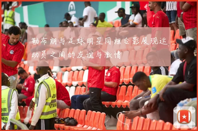 勒布朗与足球明星同框合影展现运动员之间的友谊与激情