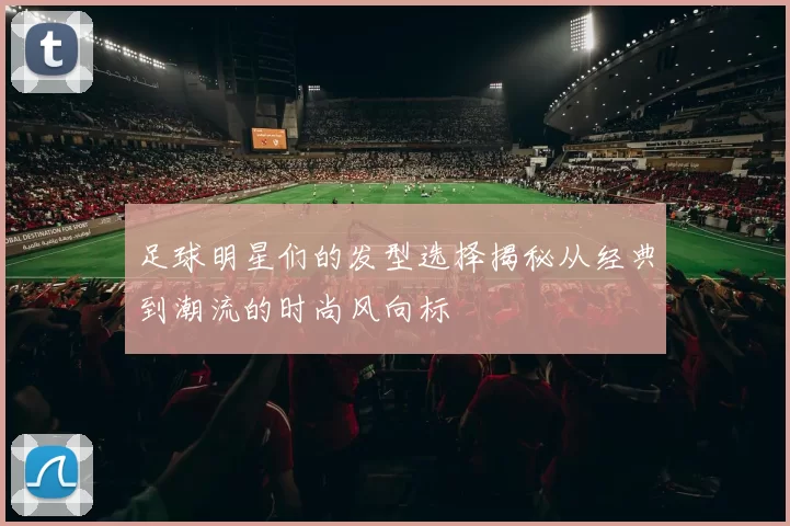 足球明星们的发型选择揭秘从经典到潮流的时尚风向标