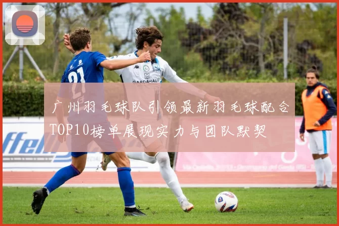 广州羽毛球队引领最新羽毛球配合TOP10榜单展现实力与团队默契
