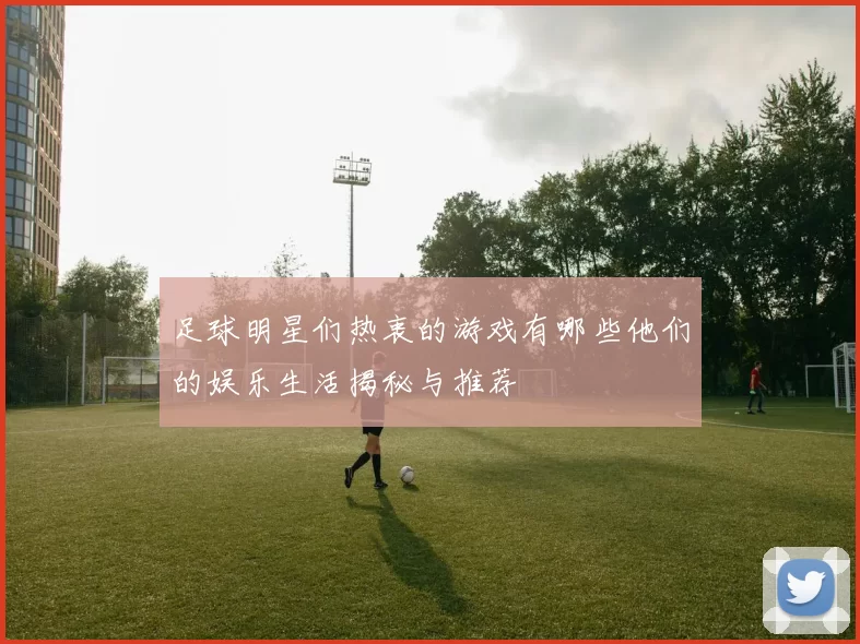足球明星们热衷的游戏有哪些他们的娱乐生活揭秘与推荐