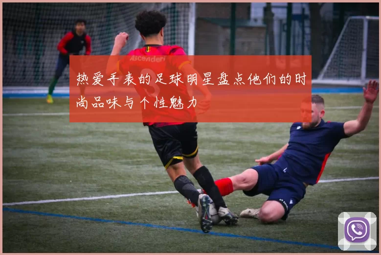 热爱手表的足球明星盘点他们的时尚品味与个性魅力