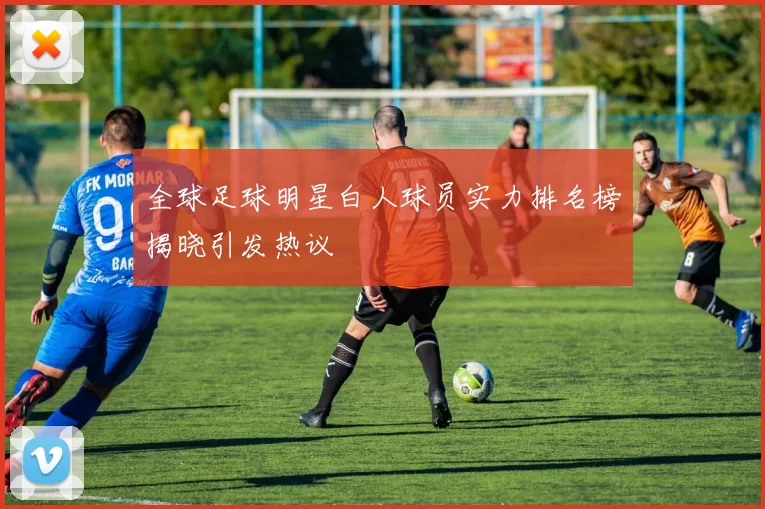 全球足球明星白人球员实力排名榜揭晓引发热议