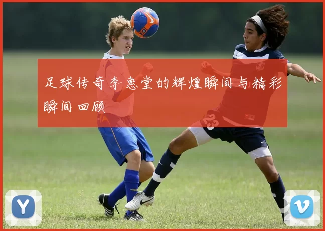 足球传奇李惠堂的辉煌瞬间与精彩瞬间回顾