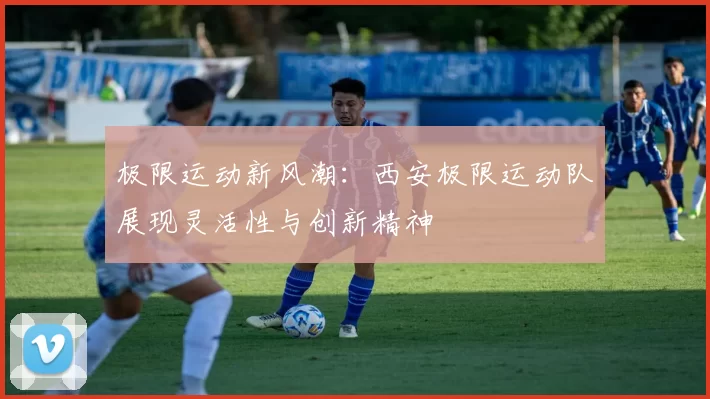 极限运动新风潮：西安极限运动队展现灵活性与创新精神