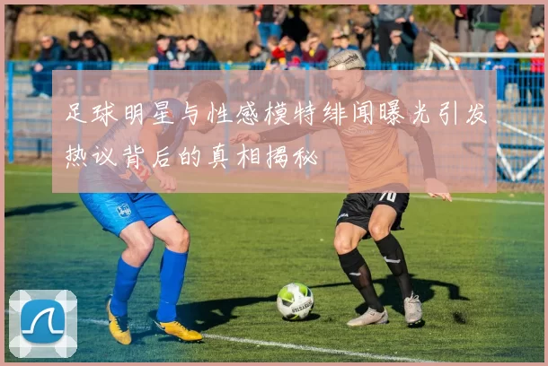 足球明星与性感模特绯闻曝光引发热议背后的真相揭秘