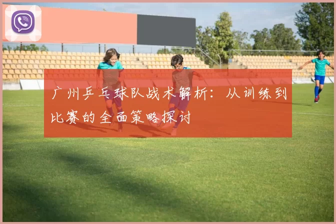 广州乒乓球队战术解析：从训练到比赛的全面策略探讨