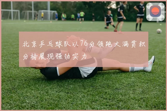 北京乒乓球队以76分领跑大满贯积分榜展现强劲实力