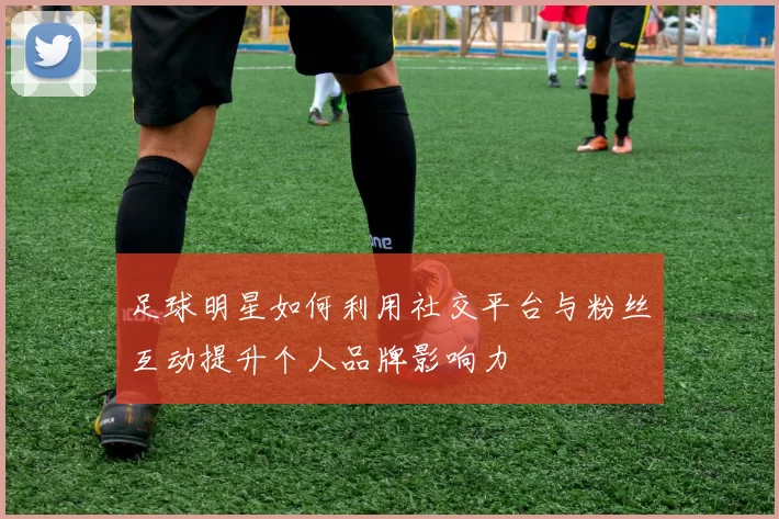 足球明星如何利用社交平台与粉丝互动提升个人品牌影响力