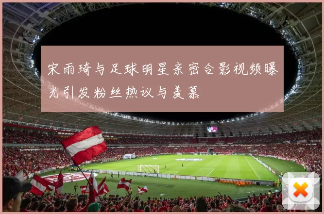 宋雨琦与足球明星亲密合影视频曝光引发粉丝热议与羡慕