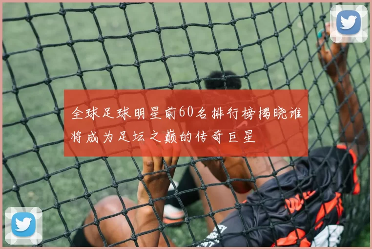 全球足球明星前60名排行榜揭晓谁将成为足坛之巅的传奇巨星