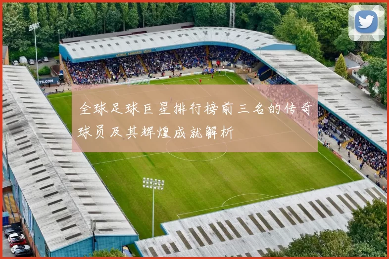 全球足球巨星排行榜前三名的传奇球员及其辉煌成就解析