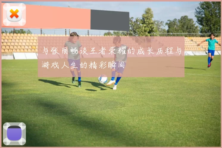 与张丽畅谈王者荣耀的成长历程与游戏人生的精彩瞬间