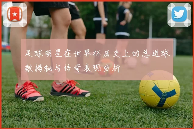 足球明星在世界杯历史上的总进球数揭秘与传奇表现分析