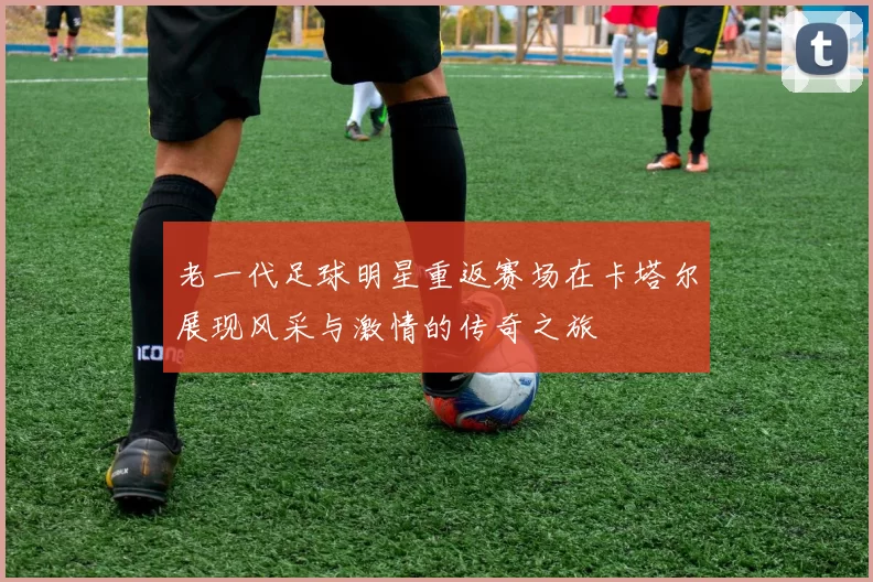老一代足球明星重返赛场在卡塔尔展现风采与激情的传奇之旅