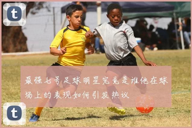 最强七号足球明星究竟是谁他在球场上的表现如何引发热议