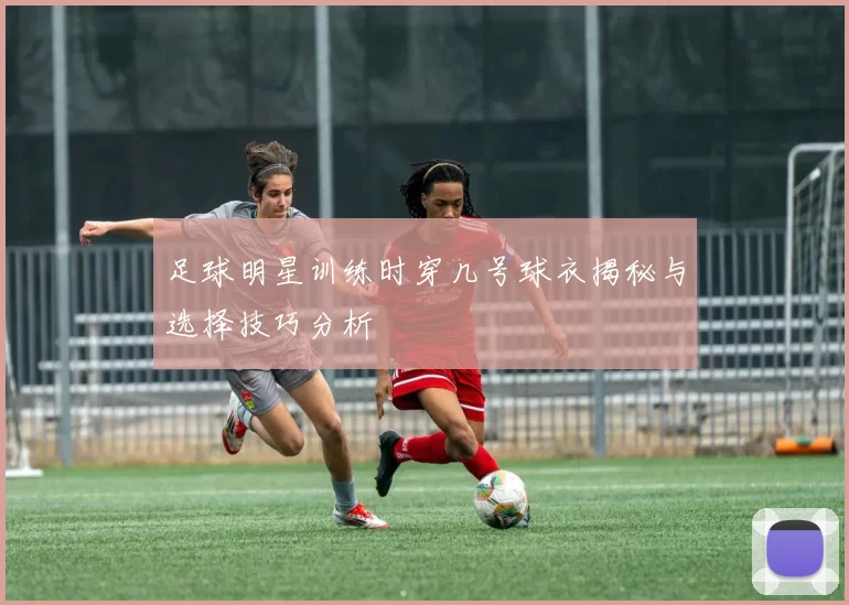 足球明星训练时穿几号球衣揭秘与选择技巧分析