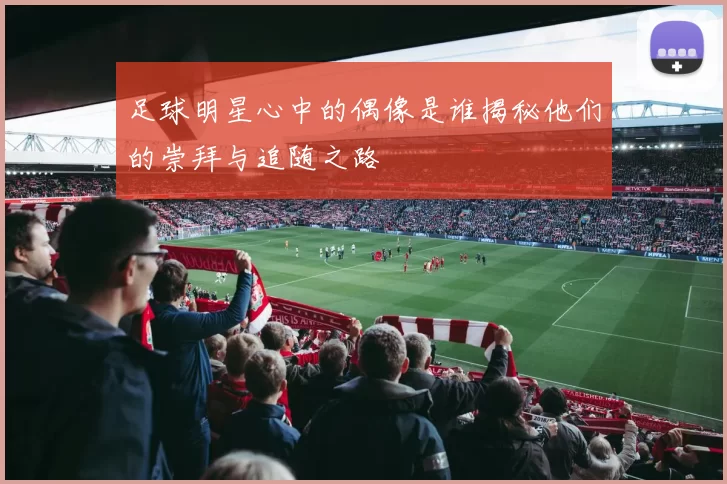 足球明星心中的偶像是谁揭秘他们的崇拜与追随之路