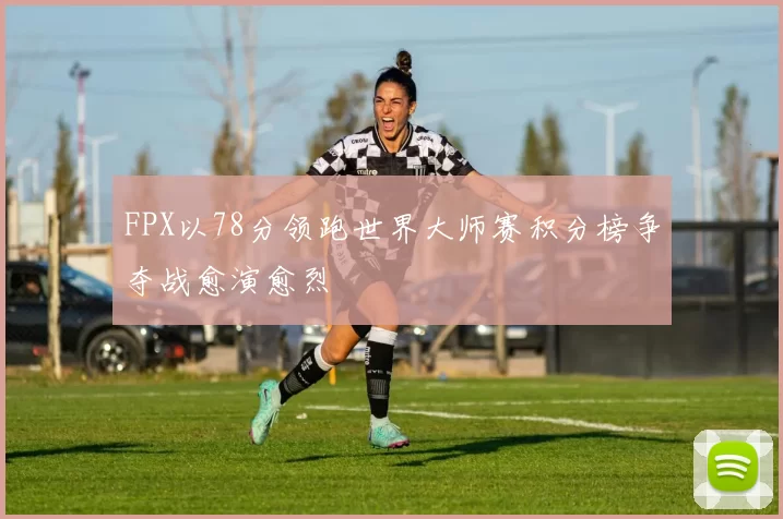 FPX以78分领跑世界大师赛积分榜争夺战愈演愈烈