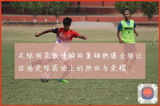 足球明星激情瞬间集锦燃爆全场让你感受绿茵场上的热血与荣耀