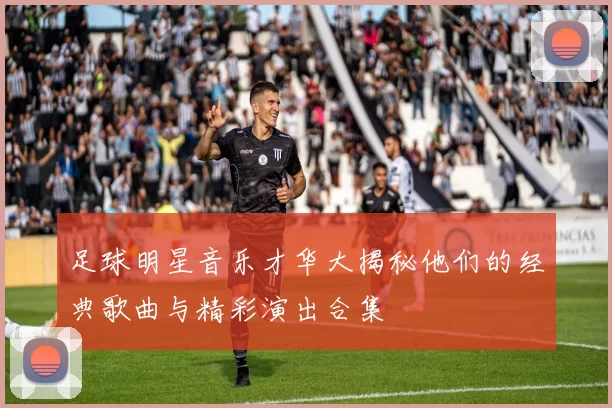 足球明星音乐才华大揭秘他们的经典歌曲与精彩演出合集