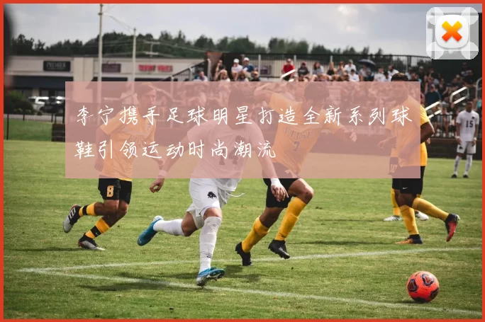 李宁携手足球明星打造全新系列球鞋引领运动时尚潮流