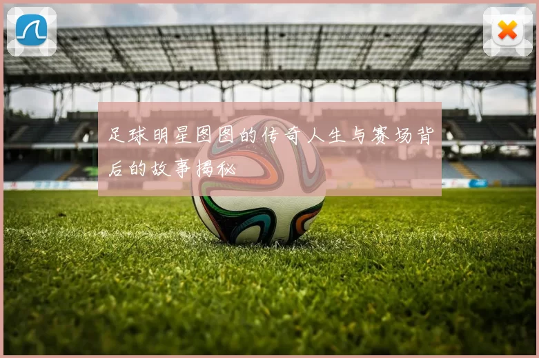 足球明星图图的传奇人生与赛场背后的故事揭秘