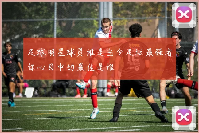 足球明星球员谁是当今足坛最强者你心目中的最佳是谁