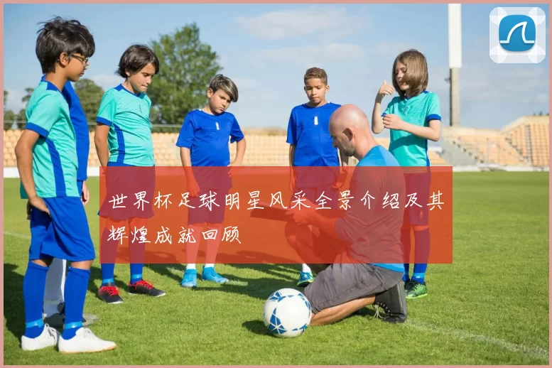 世界杯足球明星风采全景介绍及其辉煌成就回顾