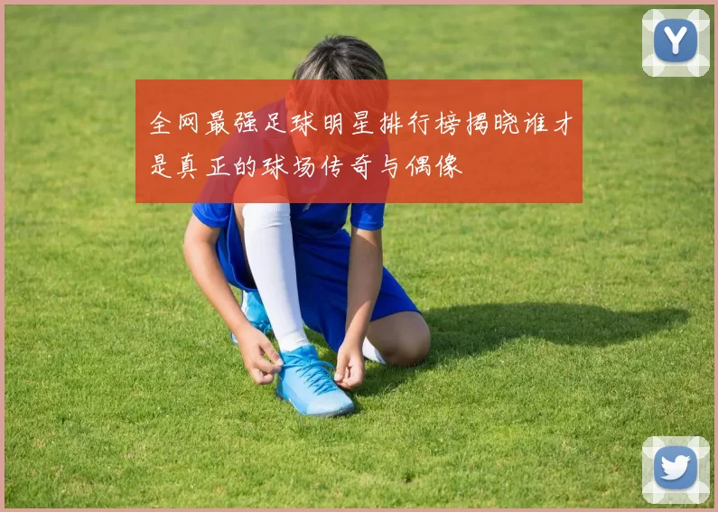 全网最强足球明星排行榜揭晓谁才是真正的球场传奇与偶像