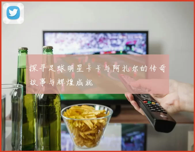 探寻足球明星卡卡与阿扎尔的传奇故事与辉煌成就