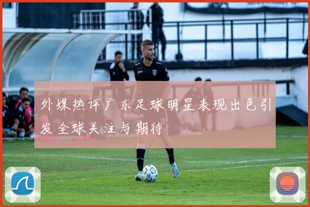 外媒热评广东足球明星表现出色引发全球关注与期待
