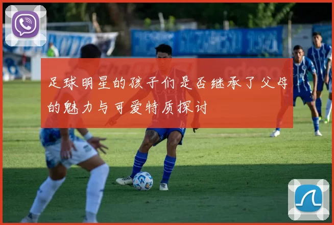 足球明星的孩子们是否继承了父母的魅力与可爱特质探讨
