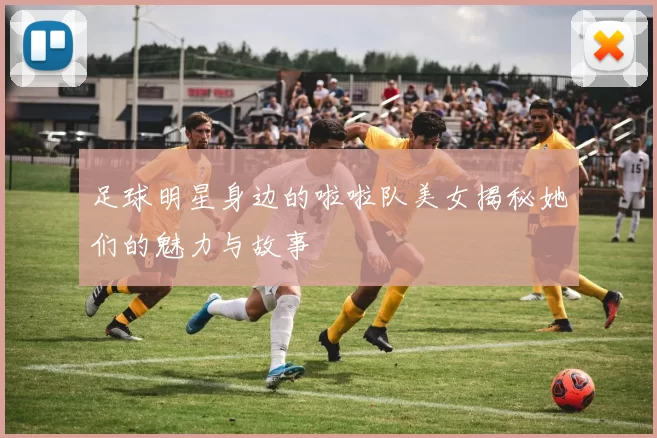 足球明星身边的啦啦队美女揭秘她们的魅力与故事