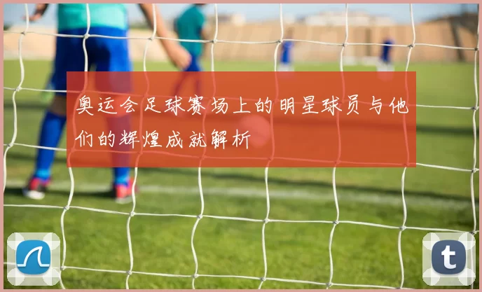 奥运会足球赛场上的明星球员与他们的辉煌成就解析