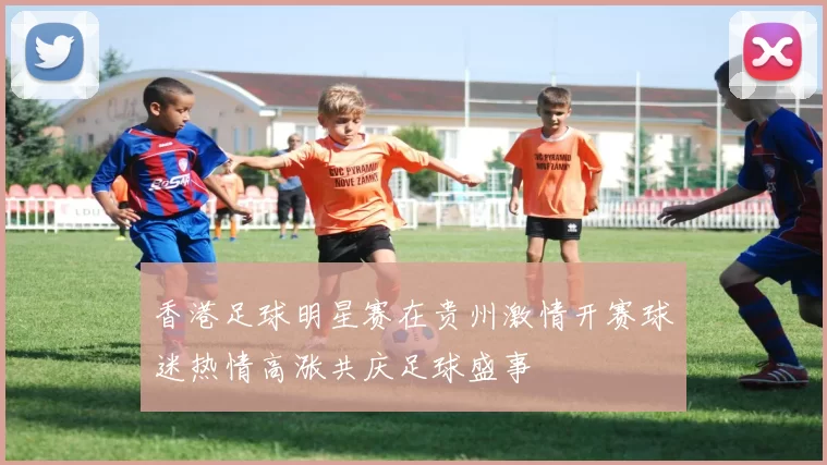 香港足球明星赛在贵州激情开赛球迷热情高涨共庆足球盛事