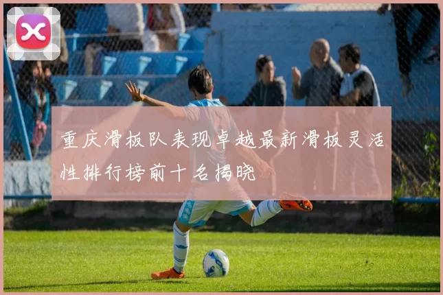 重庆滑板队表现卓越最新滑板灵活性排行榜前十名揭晓