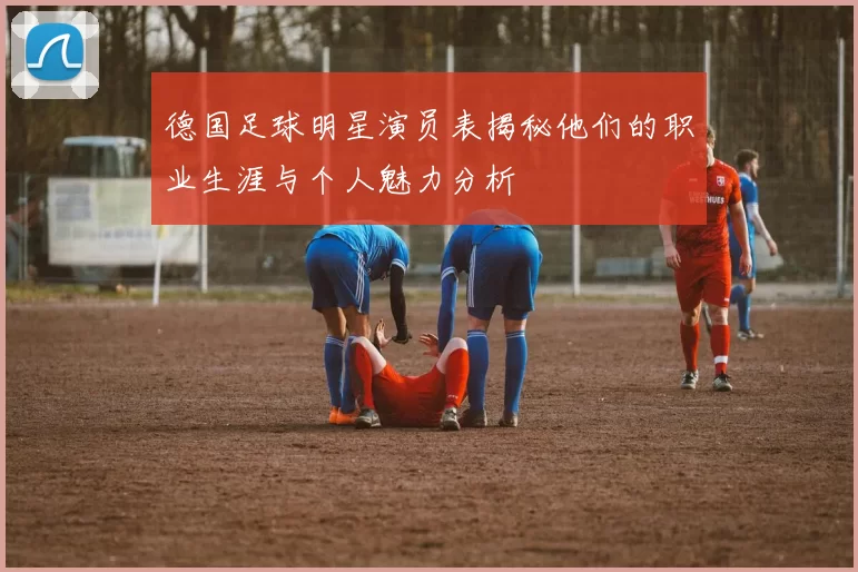 德国足球明星演员表揭秘他们的职业生涯与个人魅力分析