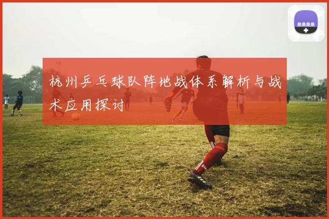 杭州乒乓球队阵地战体系解析与战术应用探讨