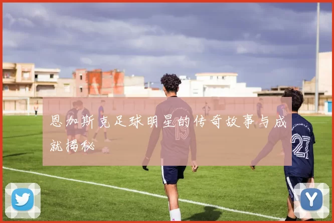 恩加斯克足球明星的传奇故事与成就揭秘