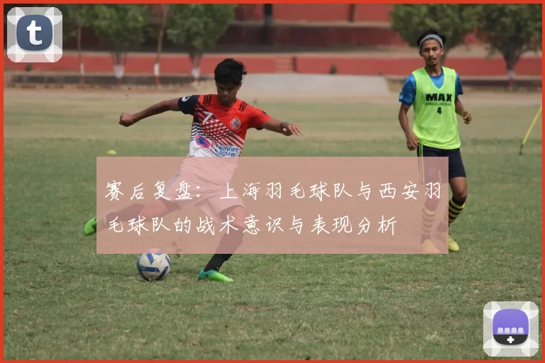 赛后复盘：上海羽毛球队与西安羽毛球队的战术意识与表现分析