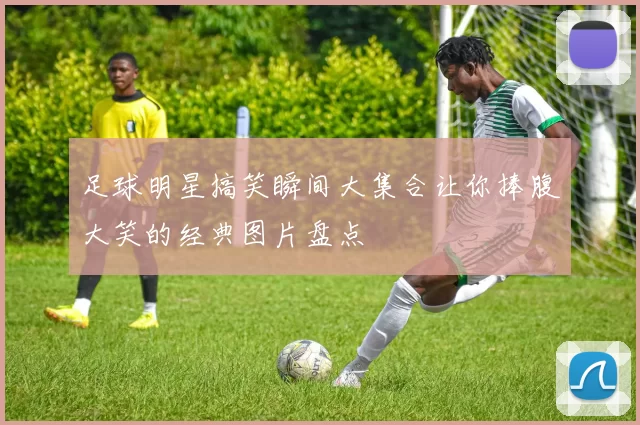 足球明星搞笑瞬间大集合让你捧腹大笑的经典图片盘点