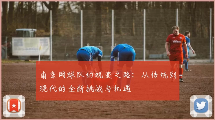 南京网球队的蜕变之路：从传统到现代的全新挑战与机遇