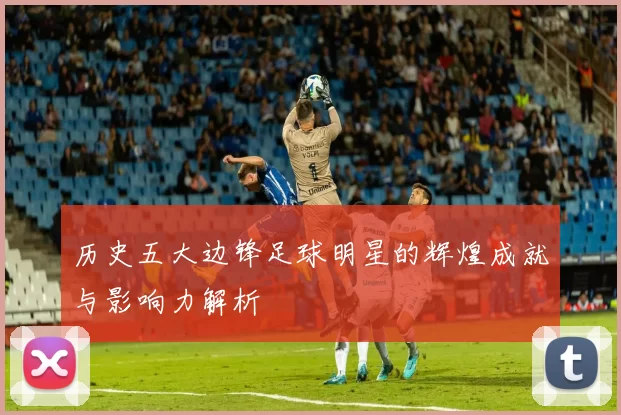 历史五大边锋足球明星的辉煌成就与影响力解析