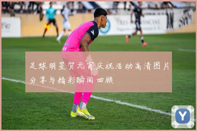 足球明星贺元宵庆祝活动高清图片分享与精彩瞬间回顾