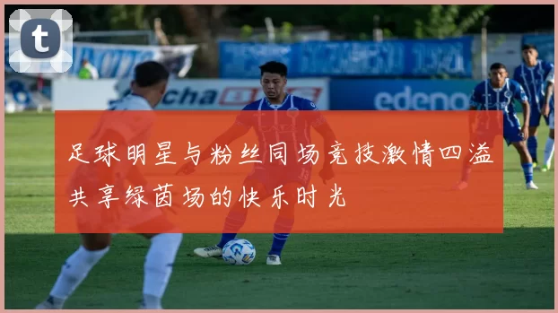 足球明星与粉丝同场竞技激情四溢共享绿茵场的快乐时光