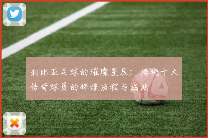利比亚足球的璀璨星辰：揭晓十大传奇球员的辉煌历程与成就