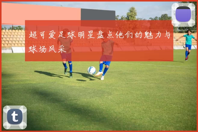 超可爱足球明星盘点他们的魅力与球场风采